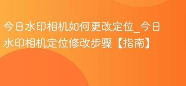 水印相机怎么改定位？3 种实操方法一步到位